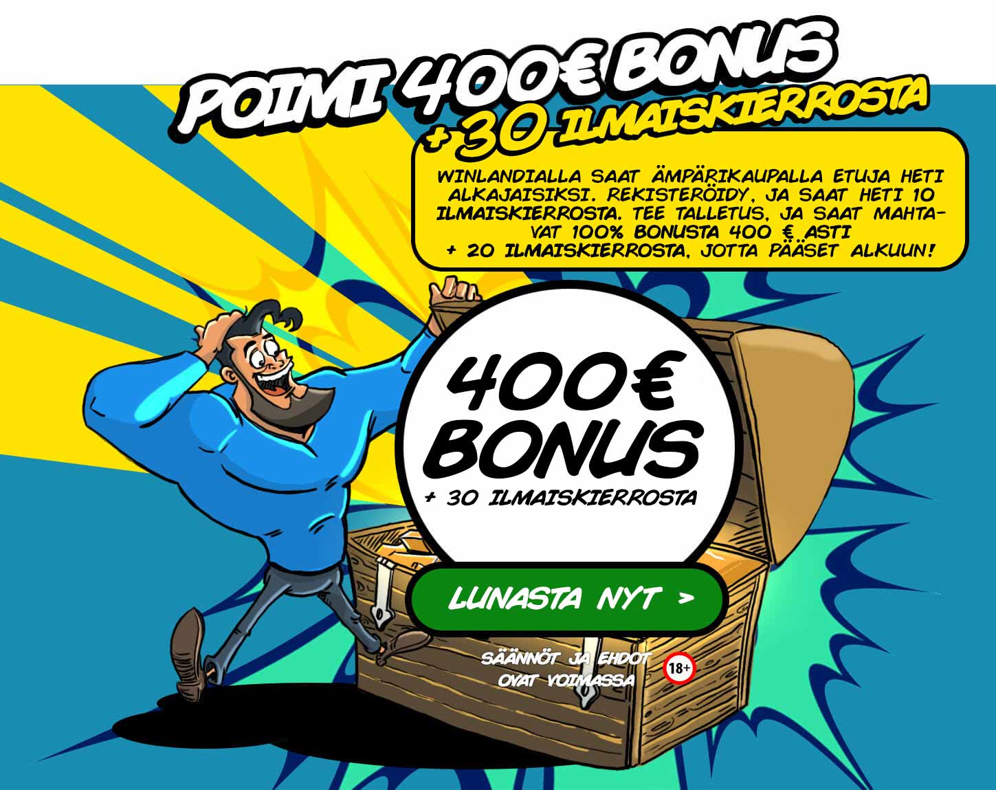 Poimi 400€ bonus + 30 ilmaiskierrosta. Winlandialta saat ämpärikaupalla etuja heti alkajaisiksi. Rekisteröidy, ja saat heti 10 ilmaiskierrosta. Tee talletus, ja saat mahtavat 100% bonusta 400 € asti + 20 ilmaiskierrosta, jotta pääset alkuun!