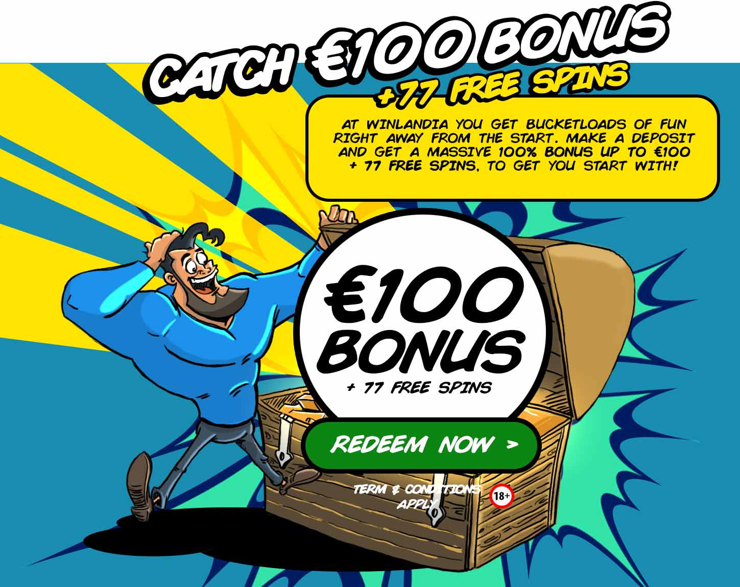 Catch €100 Bonus + 77 Free Spins. At Winlandia you get bucketloads of fun right a way from the start. Make a deposit and get a massive 100% bonus up to €100 + 77 Free Spins, to get you started with!