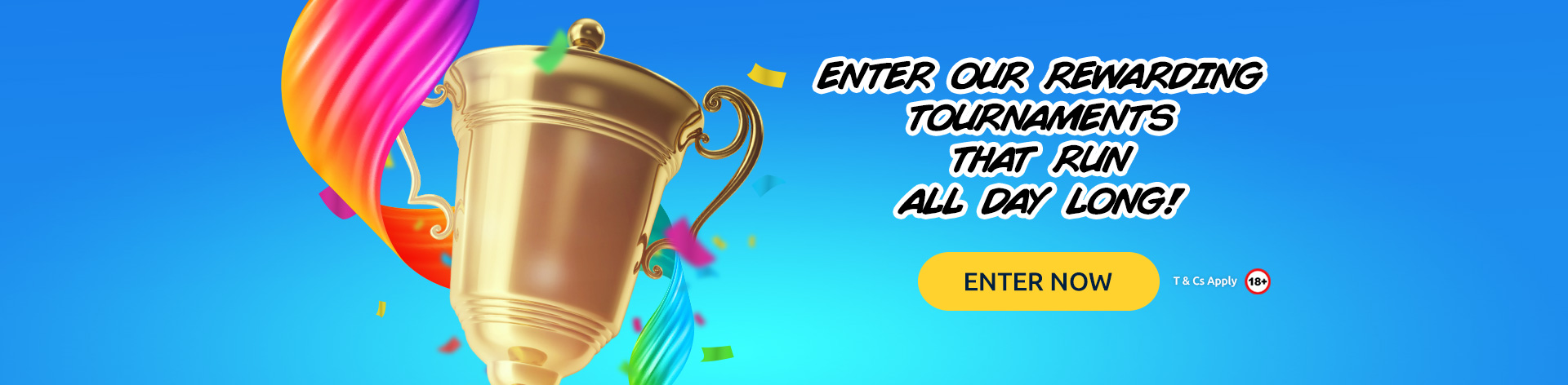 Enter our rewarding Tournaments that run all day long! (Terms & Conditions apply.)